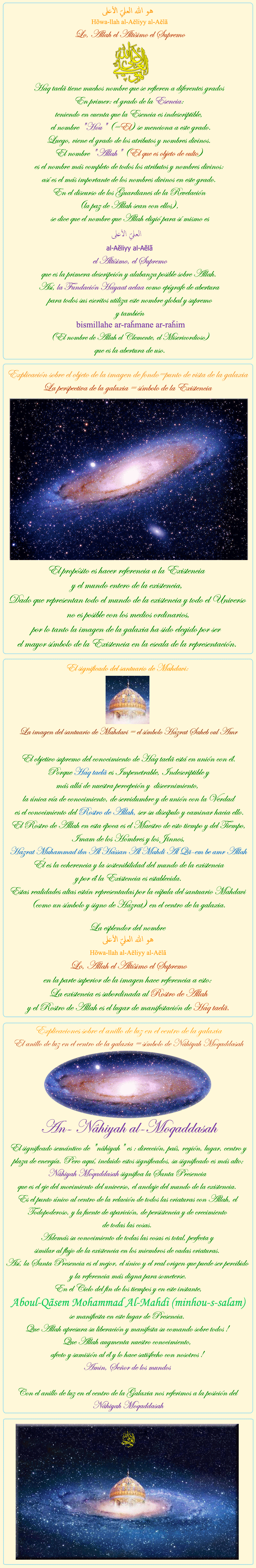 
            
هو الله العلي الأعلى
Hõwa-llah al-Aĕliyy al-Aĕlã
Lo, Allah el Altísimo el Supremo
Haq taelã tiene muchos nombre que se refieren a diferentes grados 
En primer: el grado de la Esencia: 
teniendo en cuenta que la Esencia es indescriptible, 
 el nombre 'Hou' (=El) se menciona a este grado.
Luego, viene el grado de los atributos y nombres divinos. 
El nombre 'Allah' (El que es objeto de culto) 
es el nombre más completo de todos los atributos y nombres divinos: 
así es el más importante de los nombres divinos en este grado. 
En el discurso de los Guardianes de la Revelación 
(la paz de Allah sean con ellos), 
 se dice que el nombre que Allah eligió para sí mismo es 
العلی الأعلی 
al-Aĕliyy al-Aĕlã
el Altísimo, el Supremo
que es la primera descripción y alabanza posible sobre Allah. 
Así, la Fundación Hayaat aelaa como epígrafe de abertura 
para todos sus escritos utiliza este nombre global y supremo
y también 
bismillahe ar-raȟmane ar-raȟim
(El nombre de Allah el Clemente, el Misericordioso) 
que es la abertura de uso.


&nbsp;&nbsp;&nbsp;&nbsp;&nbsp;&nbsp;&nbsp;&nbsp;&nbsp;&nbsp;&nbsp;&nbsp;&nbsp;&nbsp;&nbsp;&nbsp;&nbsp;&nbsp;

Explicación sobre el objeto de la imagen de fondo=punto de vista de la galaxia
La perspectiva de la galaxia = símbolo de la Existencia

El propósito es hacer referencia a la Existencia 
y el mundo entero de la existencia,
Dado que representan todo el mundo de la existencia y todo el Universo
 no es posible con los medios ordinarios,
por lo tanto la imagen de la galaxia ha sido elegido por ser 
el mayor símbolo de la Existencia en la escala de la representación.


&nbsp;&nbsp;&nbsp;&nbsp;&nbsp;&nbsp;&nbsp;&nbsp;&nbsp;&nbsp;&nbsp;&nbsp;&nbsp;&nbsp;&nbsp;&nbsp;&nbsp;&nbsp;

El significado del santuario de Mahdavi:
La imagen del santuario de Mahdavi = el símbolo Hazrat Saheb oul Amr

El objetivo supremo del conocimiento de Haq taelã está en unión con él.
 Porque Haq taelã es Impenetrable, Indescriptible y 
más allá de nuestra percepción y  discernimiento, 
la única vía de conocimiento, de servidumbre y de unión con la Verdad
 es el conocimiento del Rostro de Allah, ser su discípulo y caminar hacia ello.
El Rostro de Allah en esta época es el Maestro de esto tiempo y del Tiempo,
Imam de los Hombres y los Jinnos,

Hazrat Muhammad ibn Al Hassan Al Mahdi Al Qã-em be amr Allah

Él es la coherencia y la sostenibilidad del mundo de la existencia
y por él la Existencia es establecida.
Estas realidades altas están representadas por la cúpula del santuario Mahdavi (como un símbolo y signo de Hazrat) en el centro de la galaxia.

La esplendor del nombre 
هو الله العلي الأعلى
Hõwa-llah al-Aĕliyy al-Aĕlã
Lo, Allah el Altísimo el Supremo
en la parte superior de la imagen hace referencia a esto: 
La existencia es subordinada al Rostro de Allah
y el Rostro de Allah es el lugar de manifestación de Haq taelã.

&nbsp;&nbsp;&nbsp;&nbsp;&nbsp;&nbsp;&nbsp;&nbsp;&nbsp;&nbsp;&nbsp;&nbsp;&nbsp;&nbsp;&nbsp;&nbsp;&nbsp;&nbsp;

Explicaciones sobre el anillo de luz en el centro de la galaxia
El anillo de luz en el centro de la galaxia = símbolo de Nâhiyah Moqaddasah

An- Nâhiyah al-Moqaddasah
El significado semántico de 'nâhiyah' es : dirección, país, región, lugar, centro y plaza de energía. Pero aquí, incluido estos significados, su significado es más alto; Nâhiyah Moqaddasah significa la Santa Presencia 
que es el eje del movimiento del universo, el anclaje del mundo de la existencia. 
Es el punto único al centro de la relación de todos las criaturas con Allah, el Todopoderoso, y la fuente de aparición, de persistencia y de crecimiento 
de todas las cosas. 
Además su conocimiento de todas las cosas es total, perfecta y 
similar al flujo de la existencia en los miembros de cadas criaturas. 
Así, la Santa Presencia es el mejor, el único y el real origen que puede ser percibido y la referencia más digna para someterse.
En el Ciclo del fin de los tiempos y en este instante,

 Aboul-Qãsem Mohammad Al-Mahdi (minhou-s-salam)

se manifiesta en este lugar de Presencia. 
Que Allah apresura su liberación y manifesta su comando sobre todos ! 
Que Allah augmenta nuestro conocimiento, 
afecto y sumisión al él y lo hace satisfecho con nosotros ! 
Amin, Señor de los mundos 

Con el anillo de luz en el centro de la Galaxia nos referimos a la posición del Nâhiyah Moqaddasah


            
            
            