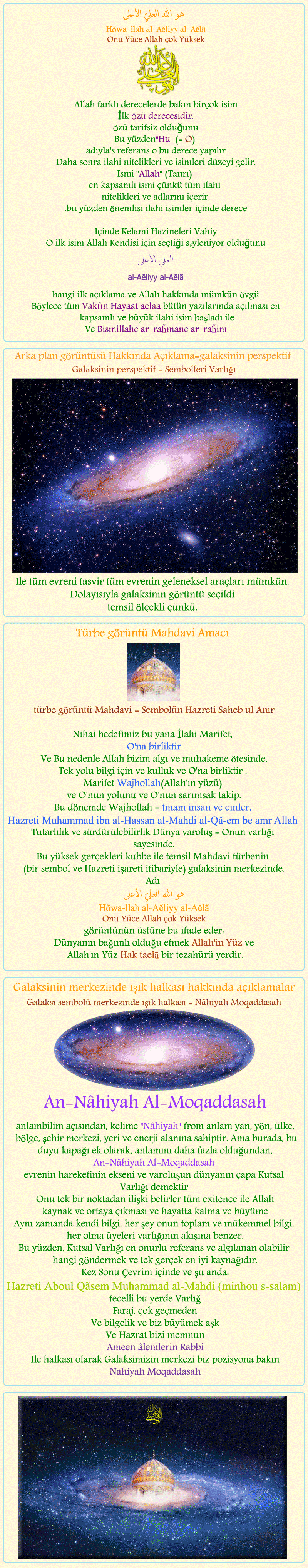 

هو الله العلي الأعلي
Hu Allah al- 'Aliyy al-A'la
Onu Yüce Allah çok Yüsek

Sembolik görüntü sitenin Hayaat aelaa için açıklamalar

Allah farklı derecelerde bakın birçok isim
İlk Özü derecesidir.
Özü tarifsiz olduğunu
Bu yüzden'Hu' (= O) adıyla's referans o bu derece yapılır
Daha sonra ilahi nitelikleri ve isimleri düzeyi gelir.
Ismi 'Allah' (Tanrı) en kapsamlı ismi çünkü tüm ilahi 
nitelikleri ve adlarını içerir,
.bu yüzden önemlisi ilahi isimler içinde derece


Içinde Kelami Hazineleri Vahiy
O ilk isim Allah Kendisi için seçtiği söyleniyor olduğunu
العليّ الأعلى 
al- 'Aliyy al-A'la
hangi ilk açıklama ve Allah hakkında mümkün övgü
Böylece tüm Vakfın Hayaat aelaa bütün yazılarında açılması en kapsamlı ve büyük ilahi isim başladı ile
Ve Bismillahe ar-raȟmane ar-raȟim


&nbsp;&nbsp;&nbsp;&nbsp;&nbsp;&nbsp;&nbsp;&nbsp;&nbsp;&nbsp;&nbsp;&nbsp;&nbsp;&nbsp;&nbsp;&nbsp;&nbsp;&nbsp;


Türbe görüntü Mahdavi Amacı
türbe görüntü Mahdavi = Sembolün Hazreti Saheb ul Amr
Nihai hedefimiz bu yana İlahi Marifet, O'na birliktir
Ve Bu nedenle Allah bizim algı ve muhakeme ötesinde,
Tek yolu bilgi için ve kulluk ve O'na birliktir : Marifet Wajhollah(Allah'ın yüzü) ve O'nun yolunu ve O'nun sarımsak takip.
Bu dönemde Wajhollaah = İmam insan ve cinler, 
Hazreti Muhammad ibn el Hasan el Mehdi 
Saaheb-ol-asr wa zzamaan
Tutarlılık ve sürdürülebilirlik Dünya varoluş = Onun varlığı sayesinde.
Bu yüksek gerçekleri kubbe ile temsil Mahdavi türbenin 
(bir sembol ve Hazreti işareti itibariyle) galaksinin merkezinde.
Adı  'Onu Yüce Allah çok Yüksek' (Hu Allah al- 'Aliyy al-A'la) görüntünün üstüne bu ifade eder:
Dünyanın bağımlı olduğu etmek Allah'in Yüz ve
 Allah'ın Yüz Hak taelaa bir tezahürü yerdir.


&nbsp;&nbsp;&nbsp;&nbsp;&nbsp;&nbsp;&nbsp;&nbsp;&nbsp;&nbsp;&nbsp;&nbsp;&nbsp;&nbsp;&nbsp;&nbsp;&nbsp;&nbsp;



Galaksinin merkezinde ışık halkası hakkında açıklamalar

galaksi sembolü merkezinde ışık halkası = Nâhiyah Moqaddasah

An-Nâhiyah Al-Moqaddasah

anlambilim açısından, kelime 'Nâhiyah' from anlam yan, yön, ülke, bölge, şehir merkezi, yeri ve enerji alanına sahiptir. Ama burada, bu duyu kapağı ek olarak, anlamını daha fazla olduğundan, 
An-Nâhiyah Al-Moqaddasah 
evrenin hareketinin ekseni ve varoluşun dünyanın çapa Kutsal Varlığı demektir 
Onu tek bir noktadan ilişki belirler tüm exitence ile Allah
kaynak ve ortaya çıkması ve hayatta kalma ve büyüme
Aynı zamanda kendi bilgi, her şey onun toplam ve mükemmel bilgi, her olma üyeleri varlığının akışına benzer.
Bu yüzden, Kutsal Varlığı en onurlu referans ve algılanan olabilir hangi göndermek ve tek gerçek en iyi kaynağıdır.
Kez Sonu Çevrim içinde ve şu anda:
Hazreti Aboul Qãsem Muhammad al-Mahdi (minhou s-salam)
tecelli bu yerde Varlığ
Faraj, çok geçmeden
Ve bilgelik ve biz büyümek aşk
Ve Hazrat bizi memnun
Ameen âlemlerin Rabbi
Ile halkası olarak Galaksimizin merkezi biz pozisyona bakın
Nahiyah Moqaddasah


&nbsp;&nbsp;&nbsp;&nbsp;&nbsp;&nbsp;&nbsp;&nbsp;&nbsp;&nbsp;&nbsp;&nbsp;&nbsp;&nbsp;&nbsp;&nbsp;&nbsp;&nbsp;


Arka plan görüntüsü Hakkında Açıklama = (galaksinin perspektif)
Galaksinin perspektif = Sembolleri Varlığı
Ile tüm evreni tasvir tüm evrenin geleneksel araçları mümkün.
Dolayısıyla galaksinin görüntü seçildi
temsil ölçekli çünkü.


           
           